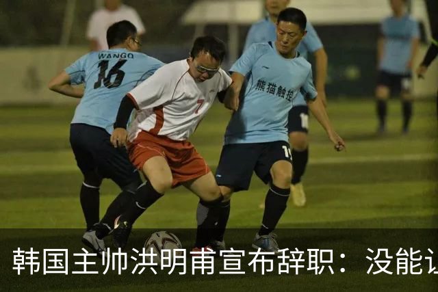 韩国主帅洪明甫宣布辞职：没能让大家满意 但我已尽力