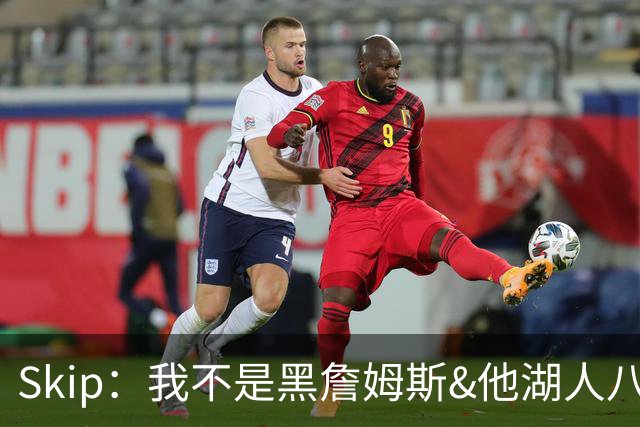 Skip：我不是黑詹姆斯&他湖人八年表现平庸 我最多只能给他打C